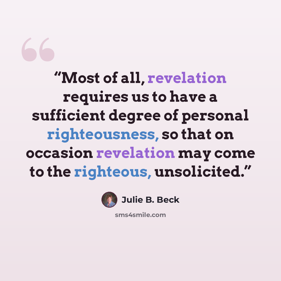“Most of all, revelation requires us to have a sufficient degree of personal righteousness, so that on occasion revelation may come to the righteous, unsolicited.” quote by Julie B. Beck