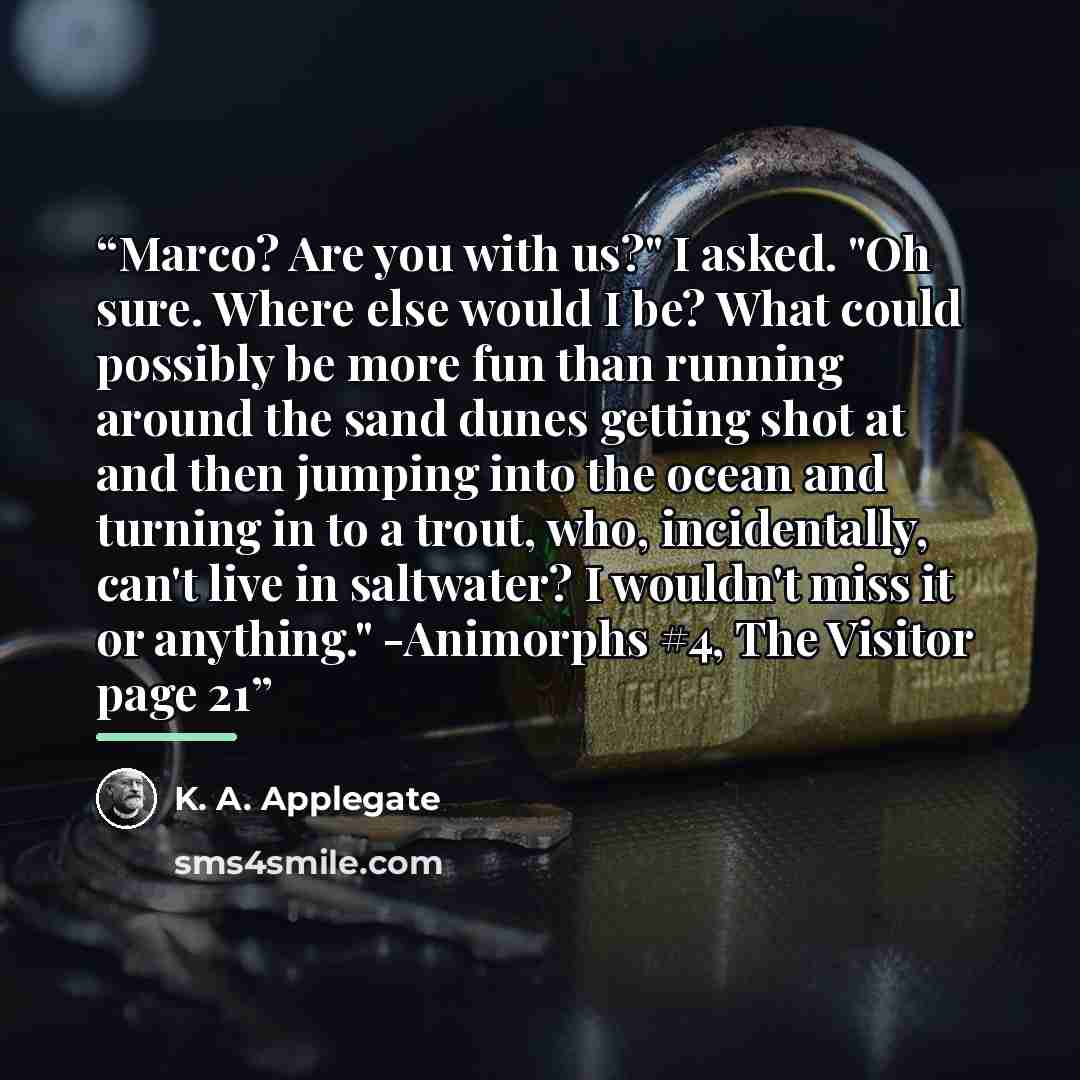 “Marco? Are you with us?" I asked. "Oh sure. Where else would I be? What could possibly be more fun than running around the sand dunes getting shot at and then jumping into the ocean and turning in to a trout, who, incidentally, can't live in saltwater? I wouldn't miss it or anything." -Animorphs…” quote by K. A. Applegate