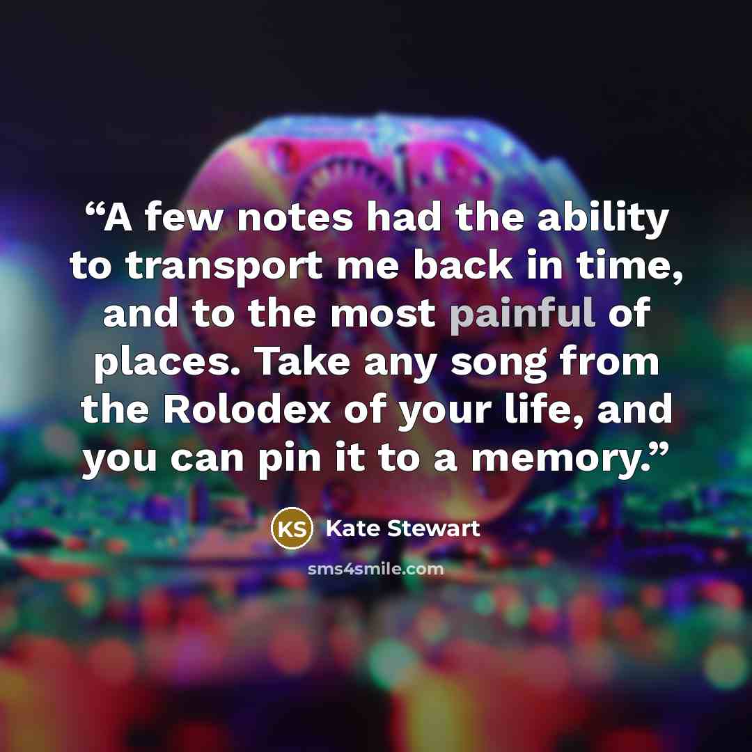 “A few notes had the ability to transport me back in time, and to the most painful of places. Take any song from the Rolodex of your life, and you can pin it to a memory.” quote by Kate Stewart