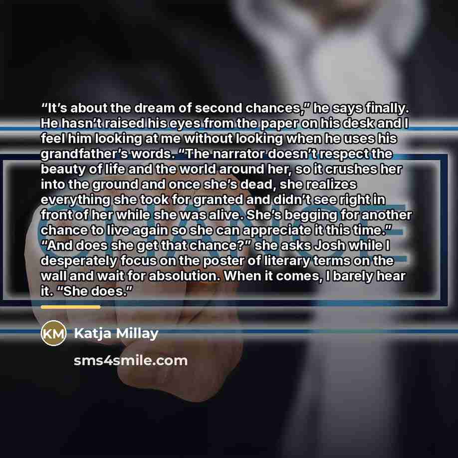 “It’s about the dream of second chances,” he says finally. He hasn’t raised his eyes from the paper on his desk and I feel him looking at me without looking when he uses his grandfather’s words. “The narrator doesn’t respect the beauty of life and the world around her, so it crushes her into the…” quote by Katja Millay