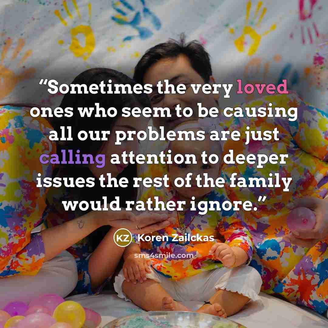 “Sometimes the very loved ones who seem to be causing all our problems are just calling attention to deeper issues the rest of the family would rather ignore.” quote by Koren Zailckas