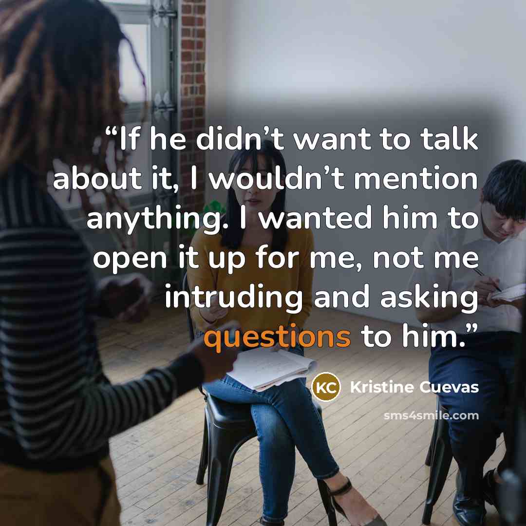 “If he didn’t want to talk about it, I wouldn’t mention anything. I wanted him to open it up for me, not me intruding and asking questions to him.” quote by Kristine Cuevas