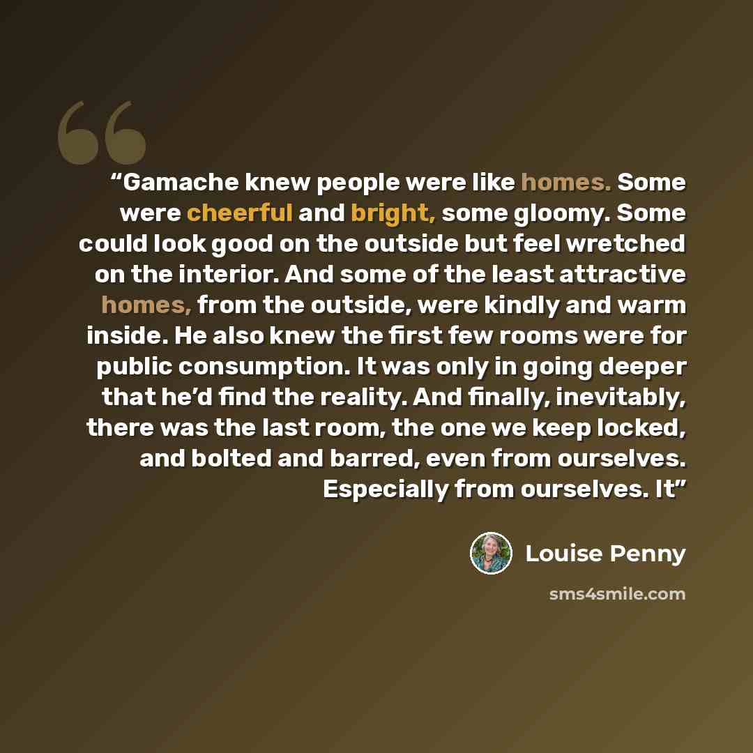 “Gamache knew people were like homes. Some were cheerful and bright, some gloomy. Some could look good on the outside but feel wretched on the interior. And some of the least attractive homes, from the outside, were kindly and warm inside. He also knew the first few rooms were for public…” quote by Louise Penny