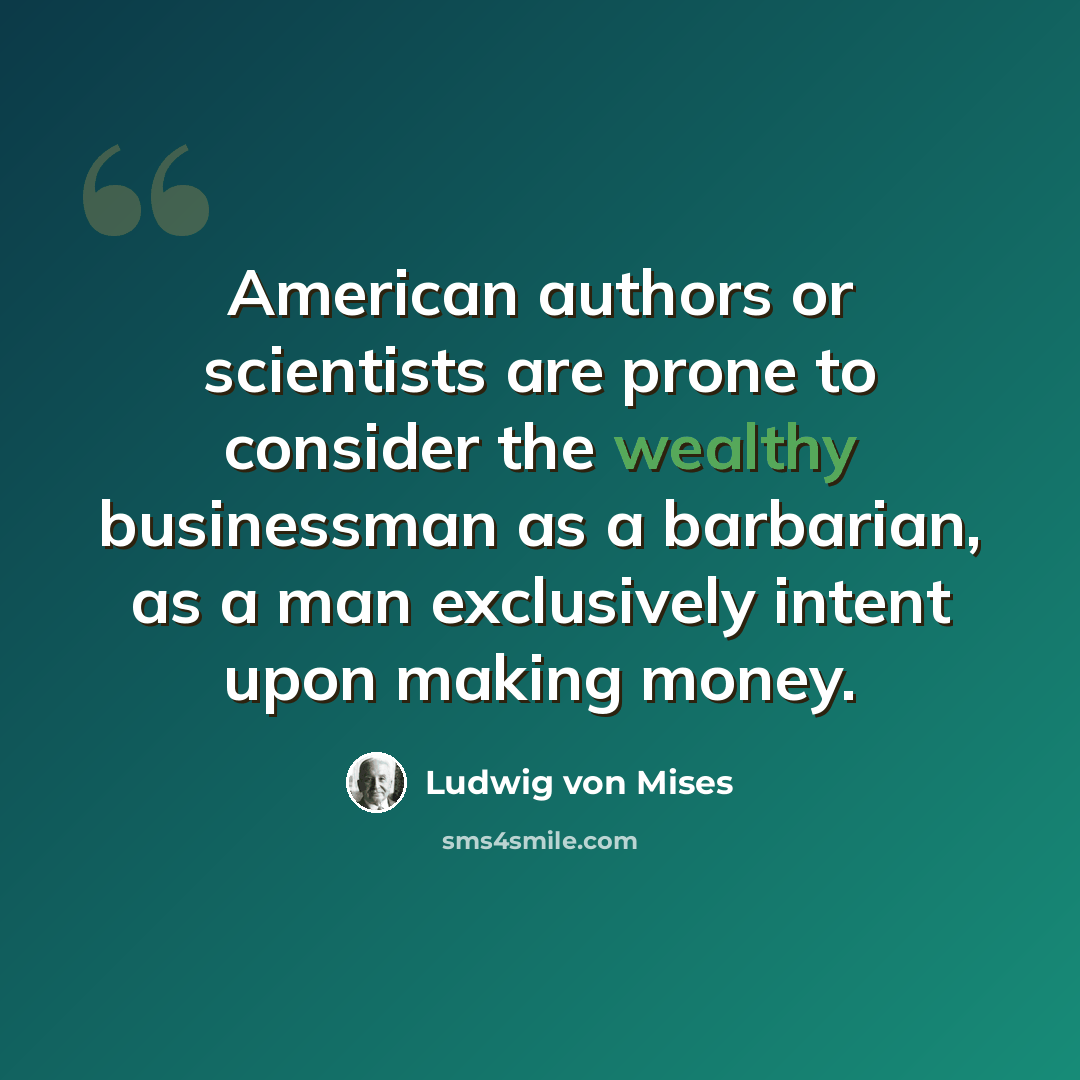 “American authors or scientists are prone to consider the wealthy businessman as a barbarian, as a man exclusively intent upon making money.” quote by Ludwig von Mises