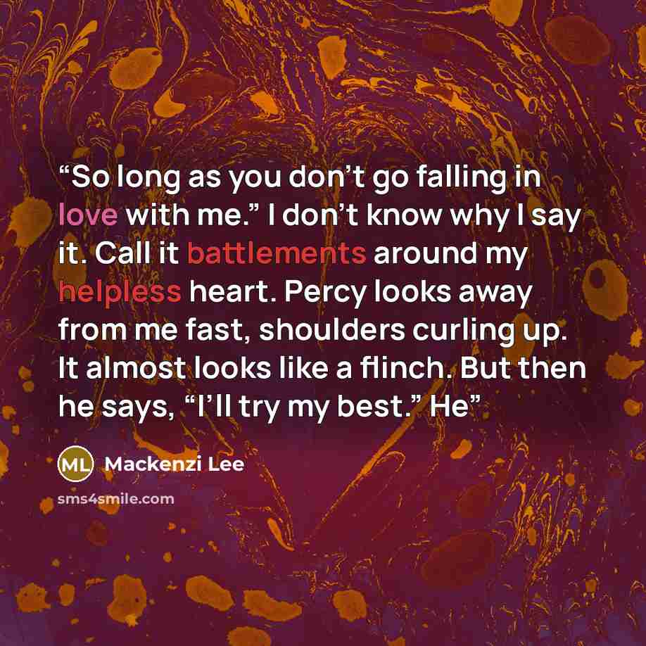“So long as you don’t go falling in love with me.” I don’t know why I say it. Call it battlements around my helpless heart. Percy looks away from me fast, shoulders curling up. It almost looks like a flinch. But then he says, “I’ll try my best.” He” quote by Mackenzi Lee