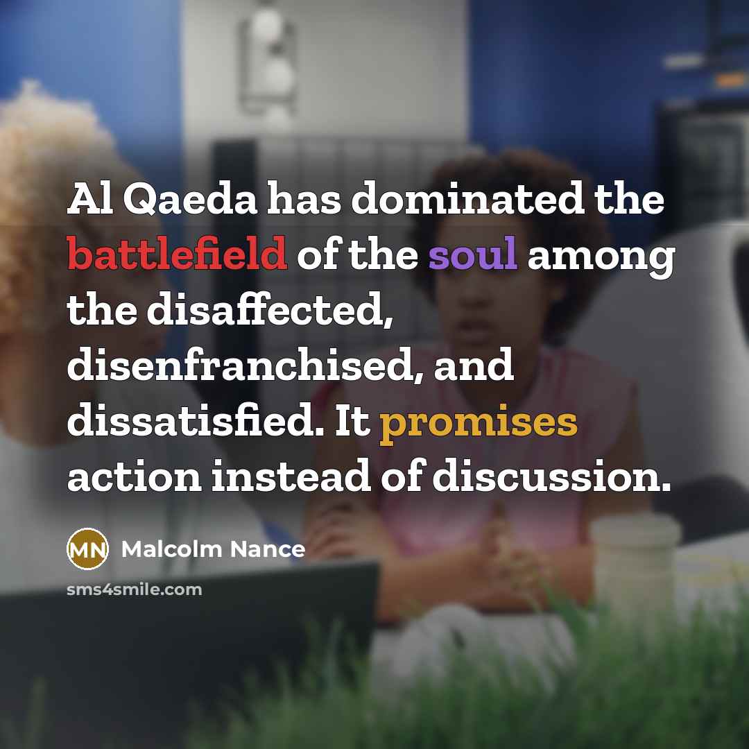 “Al Qaeda has dominated the battlefield of the soul among the disaffected, disenfranchised, and dissatisfied. It promises action instead of discussion.” quote by Malcolm Nance