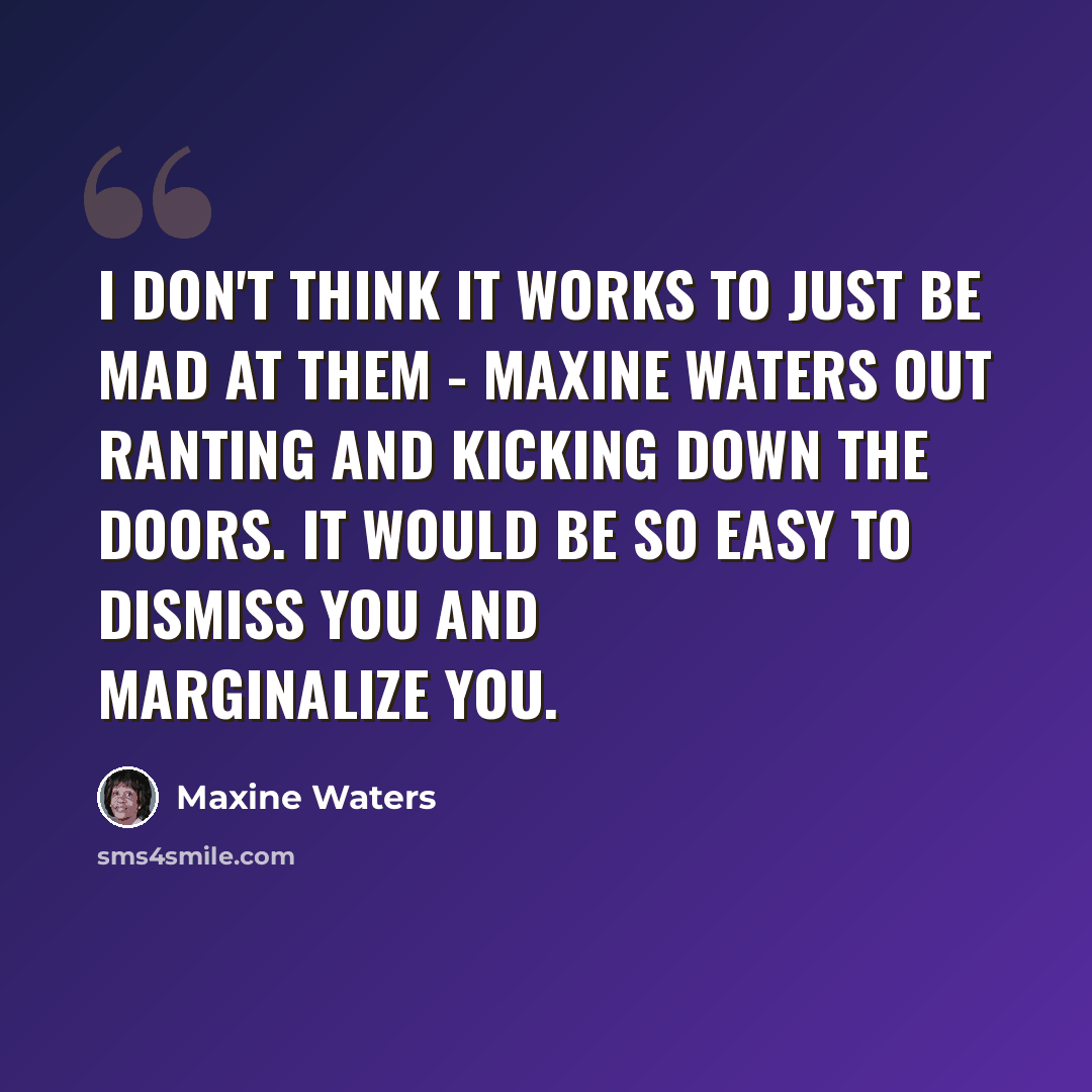 “I don't think it works to just be mad at them - Maxine Waters out ranting and kicking down the doors. It would be so easy to dismiss you and marginalize you.” quote by Maxine Waters