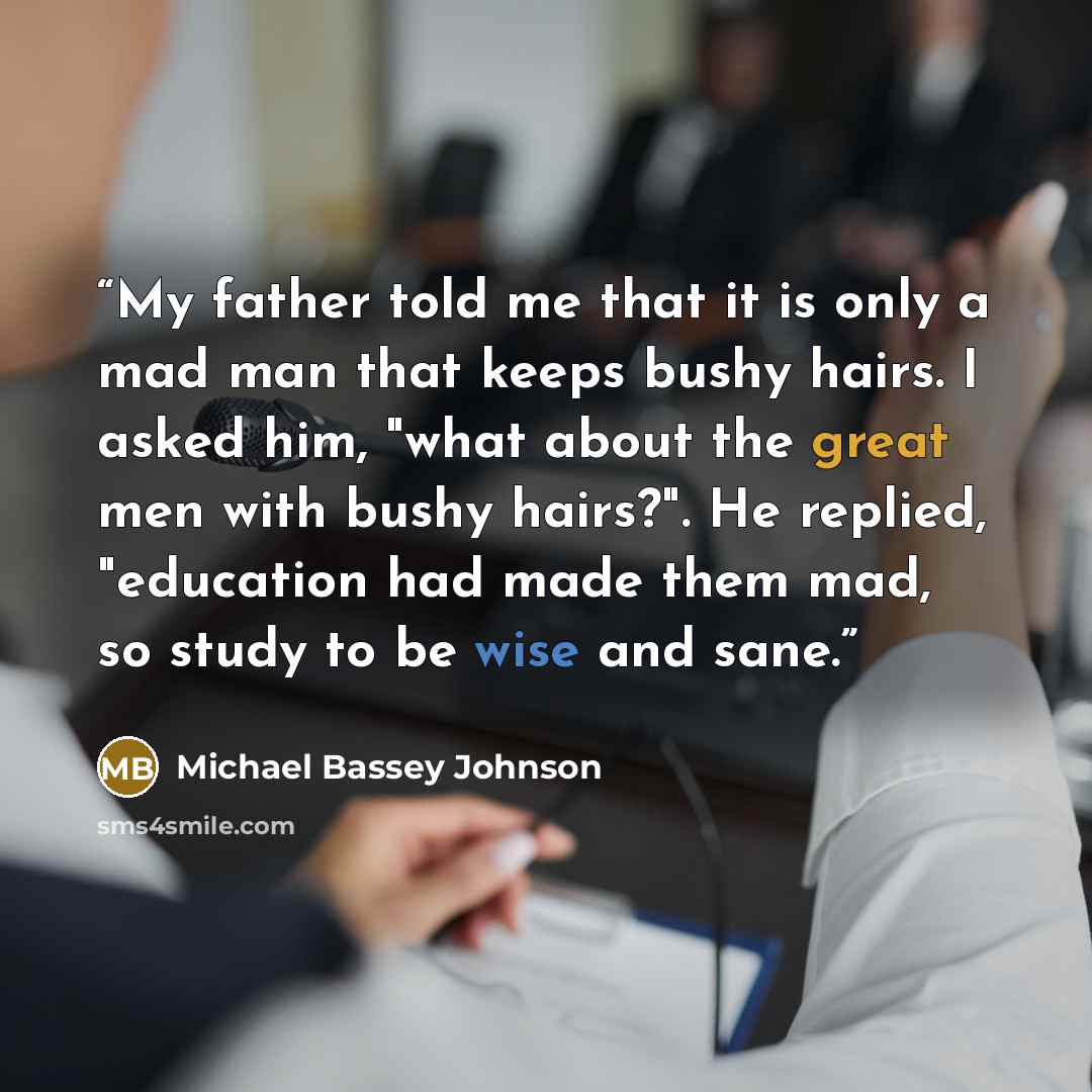 “My father told me that it is only a mad man that keeps bushy hairs. I asked him, "what about the great men with bushy hairs?". He replied, "education had made them mad, so study to be wise and sane.” quote by Michael Bassey Johnson
