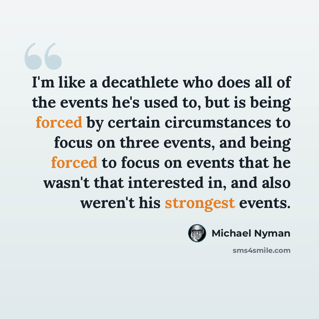 “I'm like a decathlete who does all of the events he's used to, but is being forced by certain circumstances to focus on three events, and being forced to focus on events that he wasn't that interested in, and also weren't his strongest events.” quote by Michael Nyman