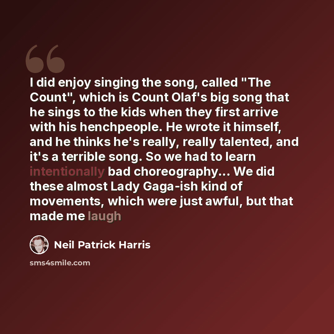 “I did enjoy singing the song, called "The Count", which is Count Olaf's big song that he sings to the kids when they first arrive with his henchpeople. He wrote it himself, and he thinks he's really, really talented, and it's a terrible song. So we had to learn intentionally bad choreography... We…” quote by Neil Patrick Harris