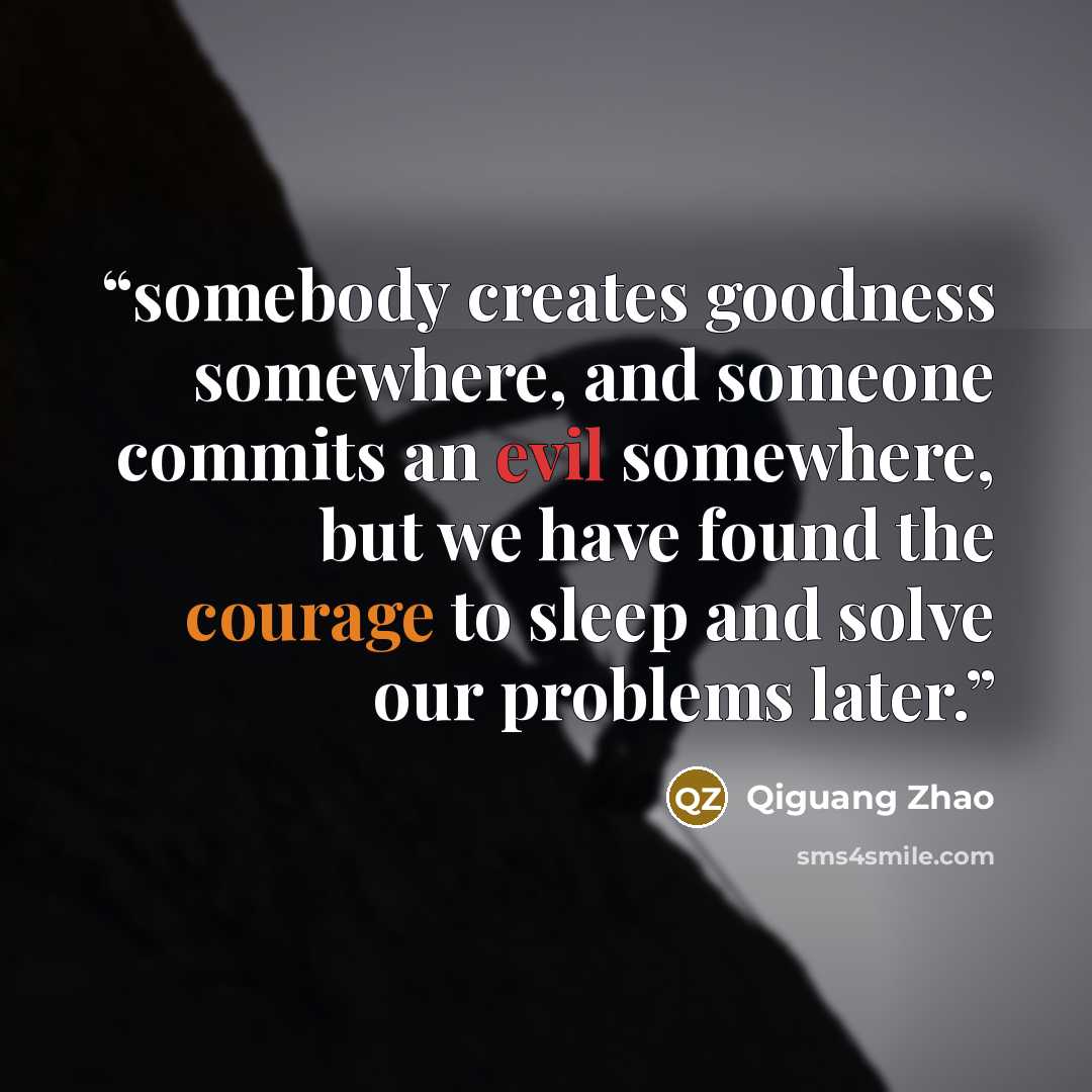 “somebody creates goodness somewhere, and someone commits an evil somewhere, but we have found the courage to sleep and solve our problems later.” quote by Qiguang Zhao