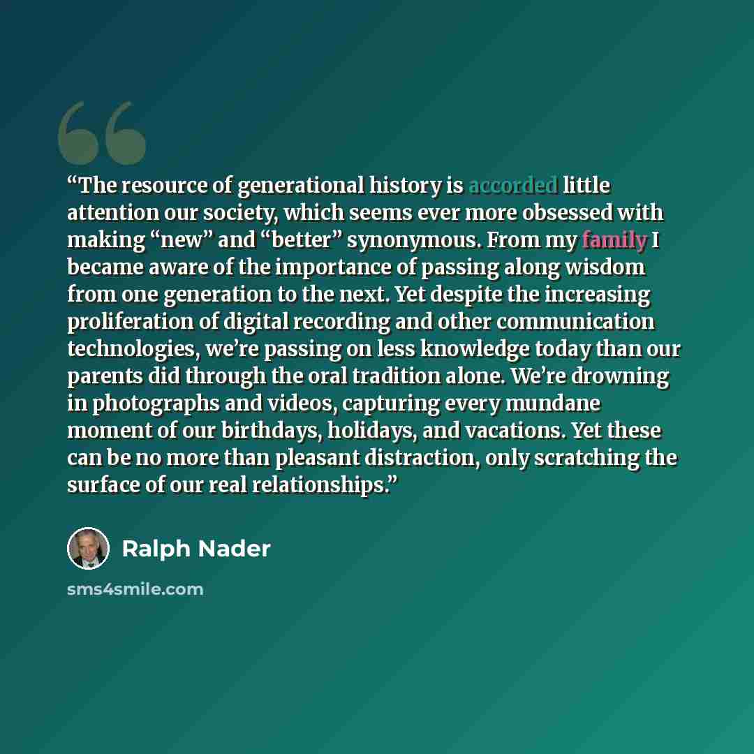 “The resource of generational history is accorded little attention our society, which seems ever more obsessed with making “new” and “better” synonymous. From my family I became aware of the importance of passing along wisdom from one generation to the next. Yet despite the increasing proliferation…” quote by Ralph Nader