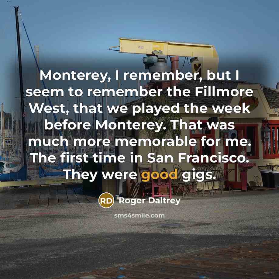 “Monterey, I remember, but I seem to remember the Fillmore West, that we played the week before Monterey. That was much more memorable for me. The first time in San Francisco. They were good gigs.” quote by Roger Daltrey