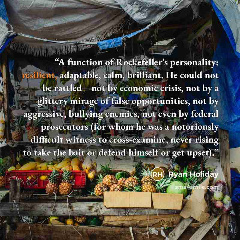 “A function of Rockefeller’s personality: resilient, adaptable, calm, brilliant. He could not be rattled—not by economic crisis, not by a glittery mirage of false opportunities, not by aggressive, bullying enemies, not even by federal prosecutors (for whom he was a notoriously difficult witness to…” quote by Ryan Holiday