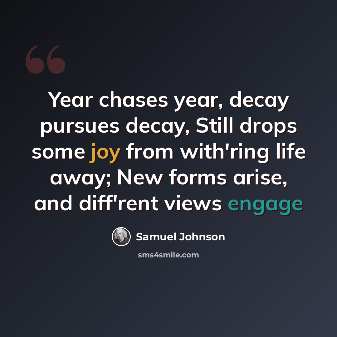 “Year chases year, decay pursues decay, Still drops some joy from with'ring life away; New forms arise, and diff'rent views engage” quote by Samuel Johnson