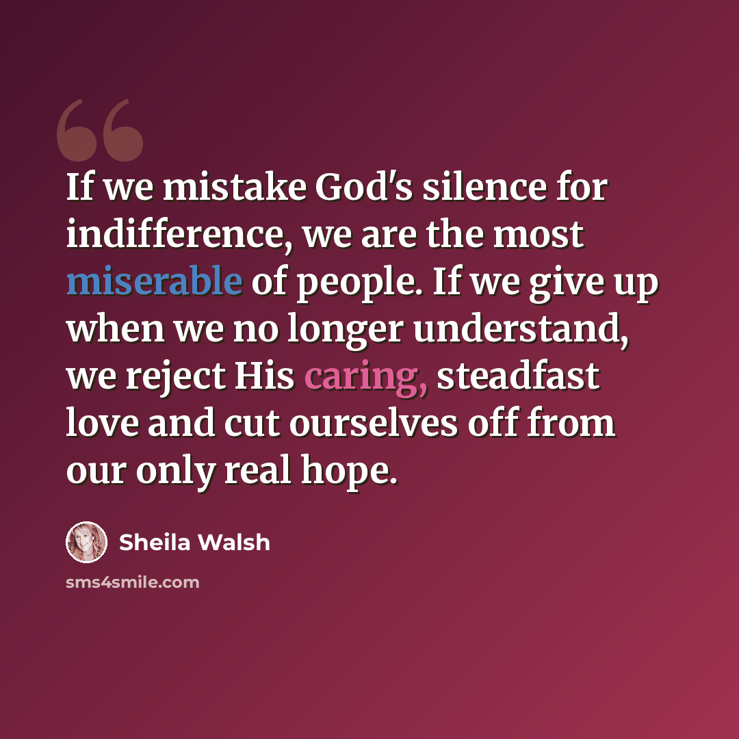 “If we mistake God's silence for indifference, we are the most miserable of people. If we give up when we no longer understand, we reject His caring, steadfast love and cut ourselves off from our only real hope.” quote by Sheila Walsh