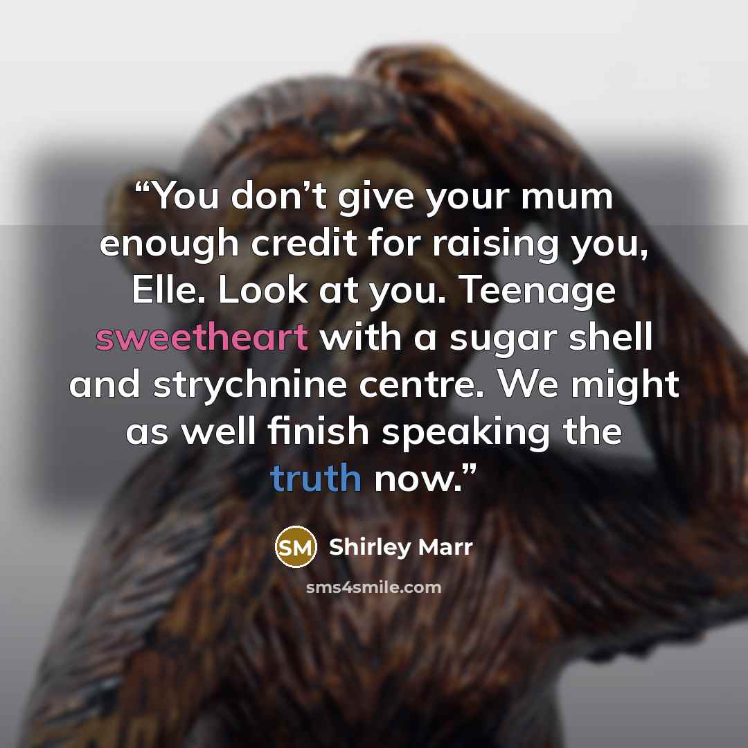 “You don’t give your mum enough credit for raising you, Elle. Look at you. Teenage sweetheart with a sugar shell and strychnine centre. We might as well finish speaking the truth now.” quote by Shirley Marr
