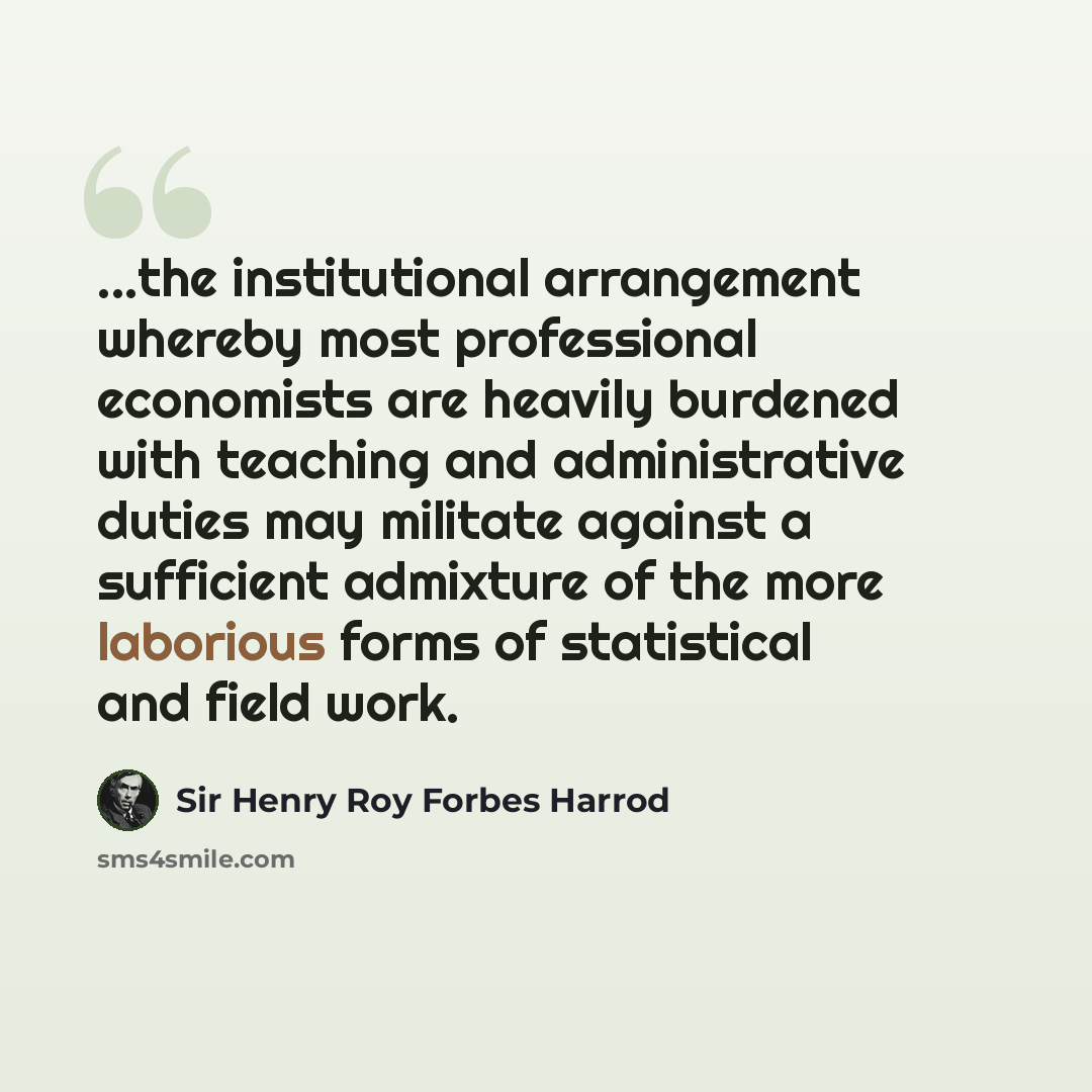 “...the institutional arrangement whereby most professional economists are heavily burdened with teaching and administrative duties may militate against a sufficient admixture of the more laborious forms of statistical and field work.” quote by Sir Henry Roy Forbes Harrod