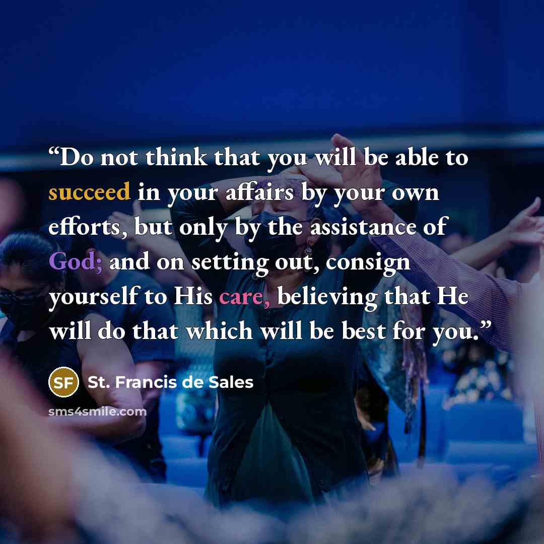 “Do not think that you will be able to succeed in your affairs by your own efforts, but only by the assistance of God; and on setting out, consign yourself to His care, believing that He will do that which will be best for you.” quote by St. Francis de Sales