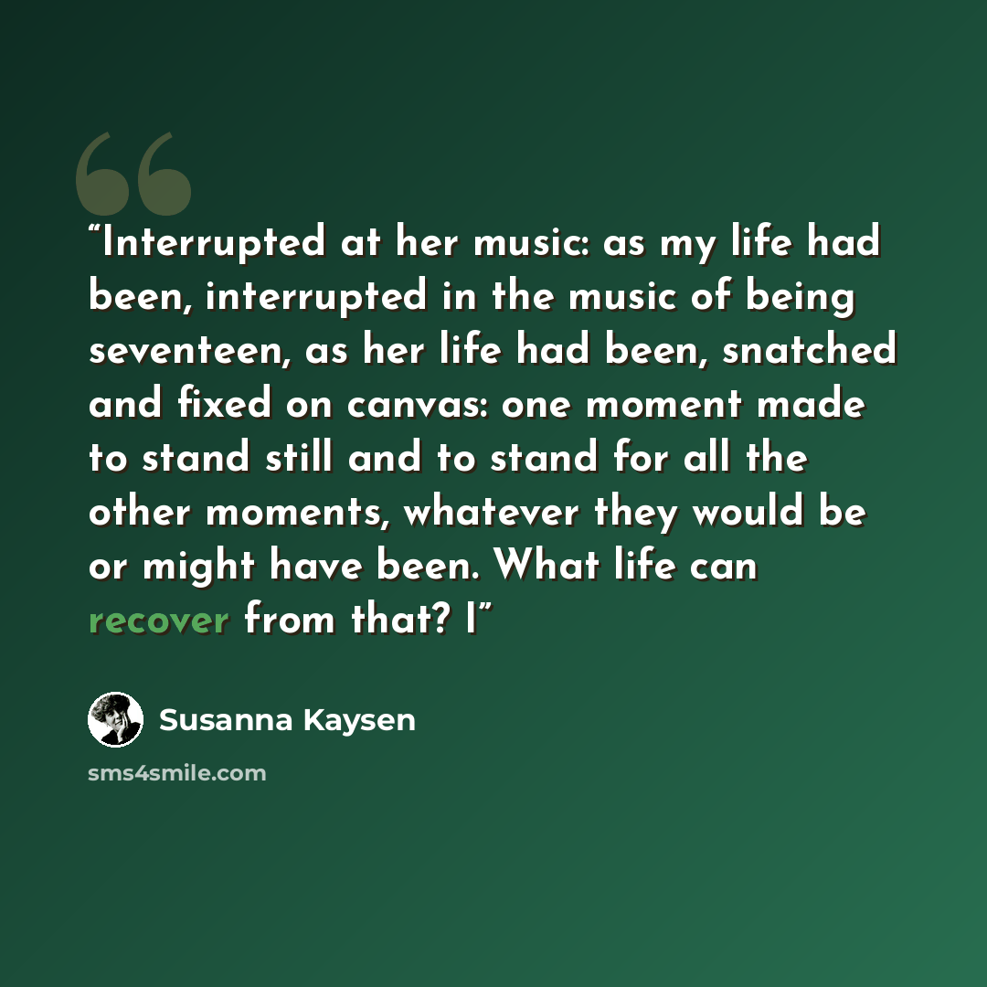 “Interrupted at her music: as my life had been, interrupted in the music of being seventeen, as her life had been, snatched and fixed on canvas: one moment made to stand still and to stand for all the other moments, whatever they would be or might have been. What life can recover from that? I” quote by Susanna Kaysen