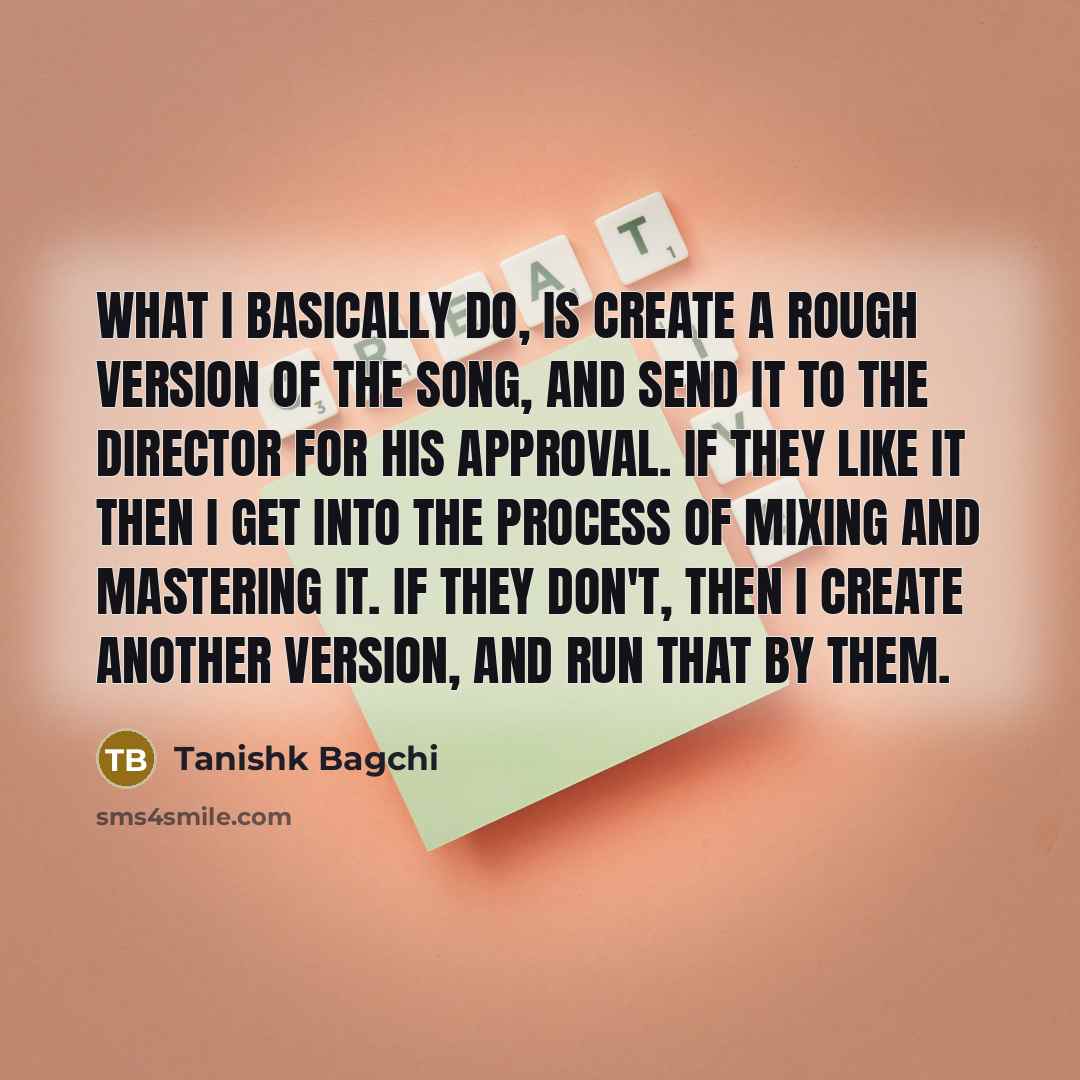 “What I basically do, is create a rough version of the song, and send it to the director for his approval. If they like it then I get into the process of mixing and mastering it. If they don't, then I create another version, and run that by them.” quote by Tanishk Bagchi