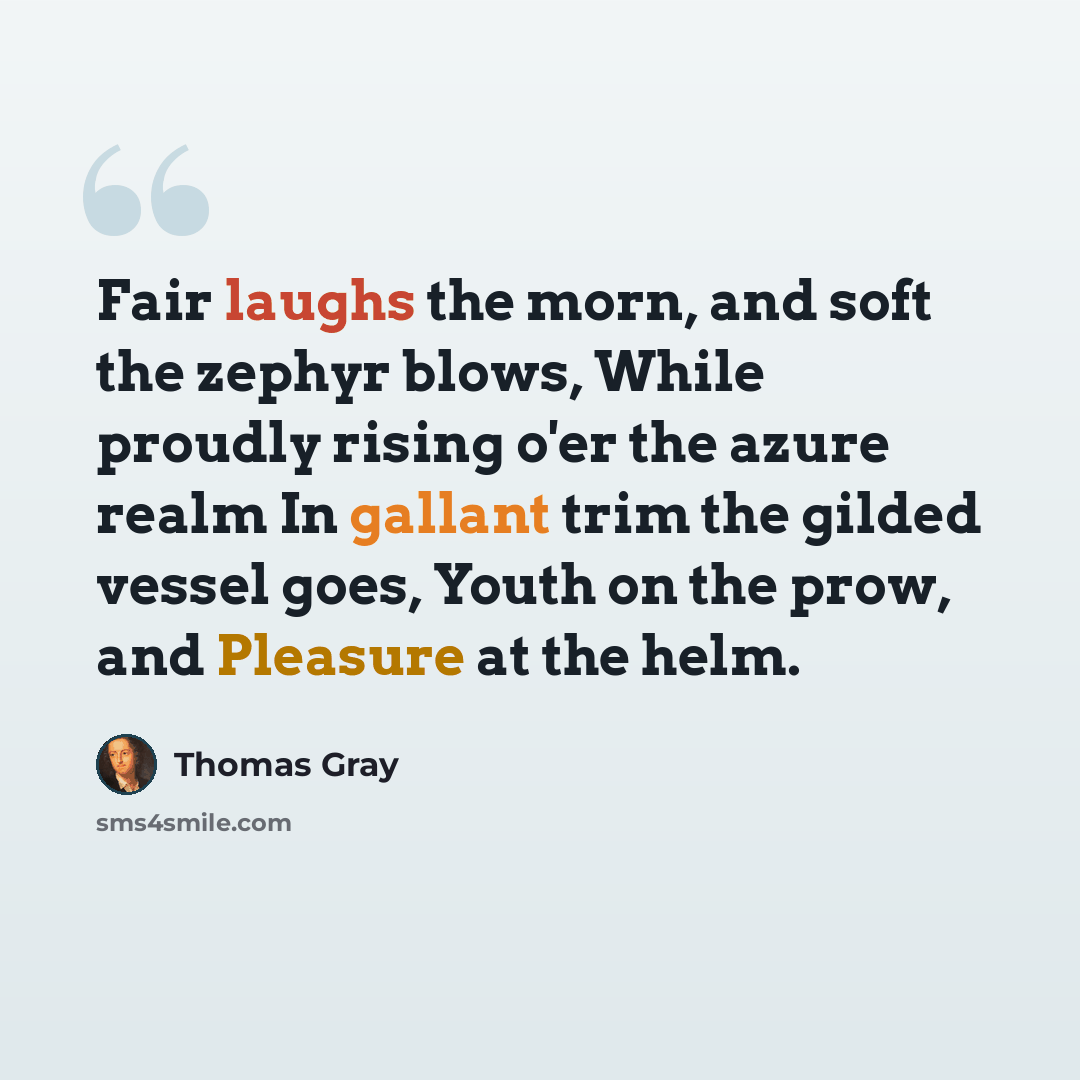 “Fair laughs the morn, and soft the zephyr blows, While proudly rising o'er the azure realm In gallant trim the gilded vessel goes, Youth on the prow, and Pleasure at the helm.” quote by Thomas Gray