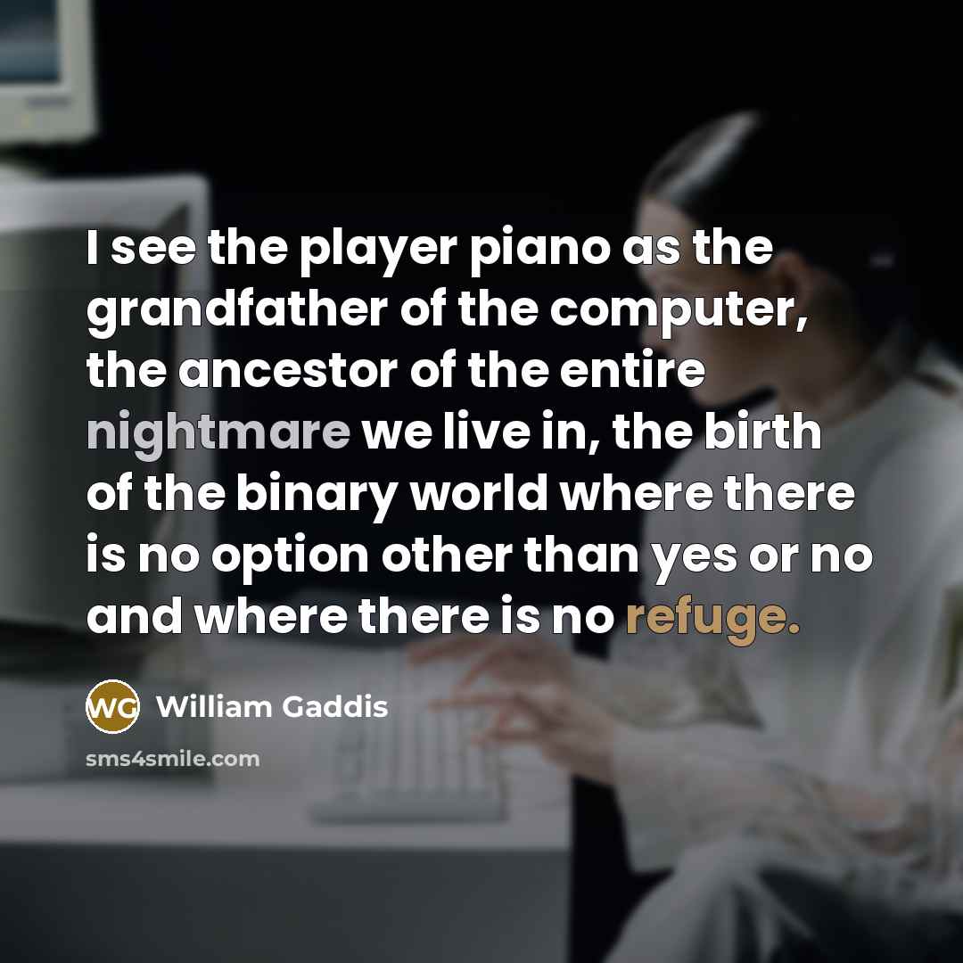 “I see the player piano as the grandfather of the computer, the ancestor of the entire nightmare we live in, the birth of the binary world where there is no option other than yes or no and where there is no refuge.” quote by William Gaddis
