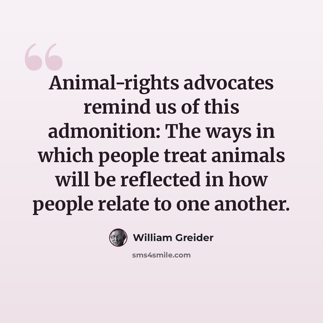 “Animal-rights advocates remind us of this admonition: The ways in which people treat animals will be reflected in how people relate to one another.” quote by William Greider