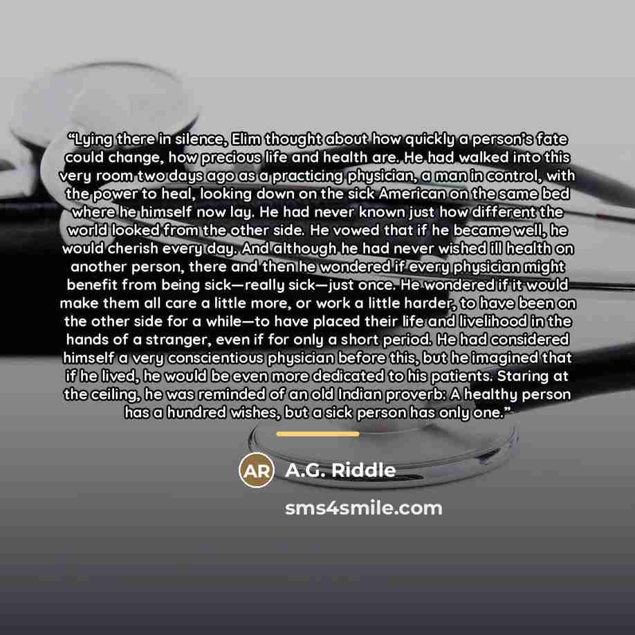 “Lying there in silence, Elim thought about how quickly a person’s fate could change, how precious life and health are. He had walked into this very room two days ago as a practicing physician, a man in control, with the power to heal, looking down on the sick American on the same bed where he…” quote by A.G. Riddle