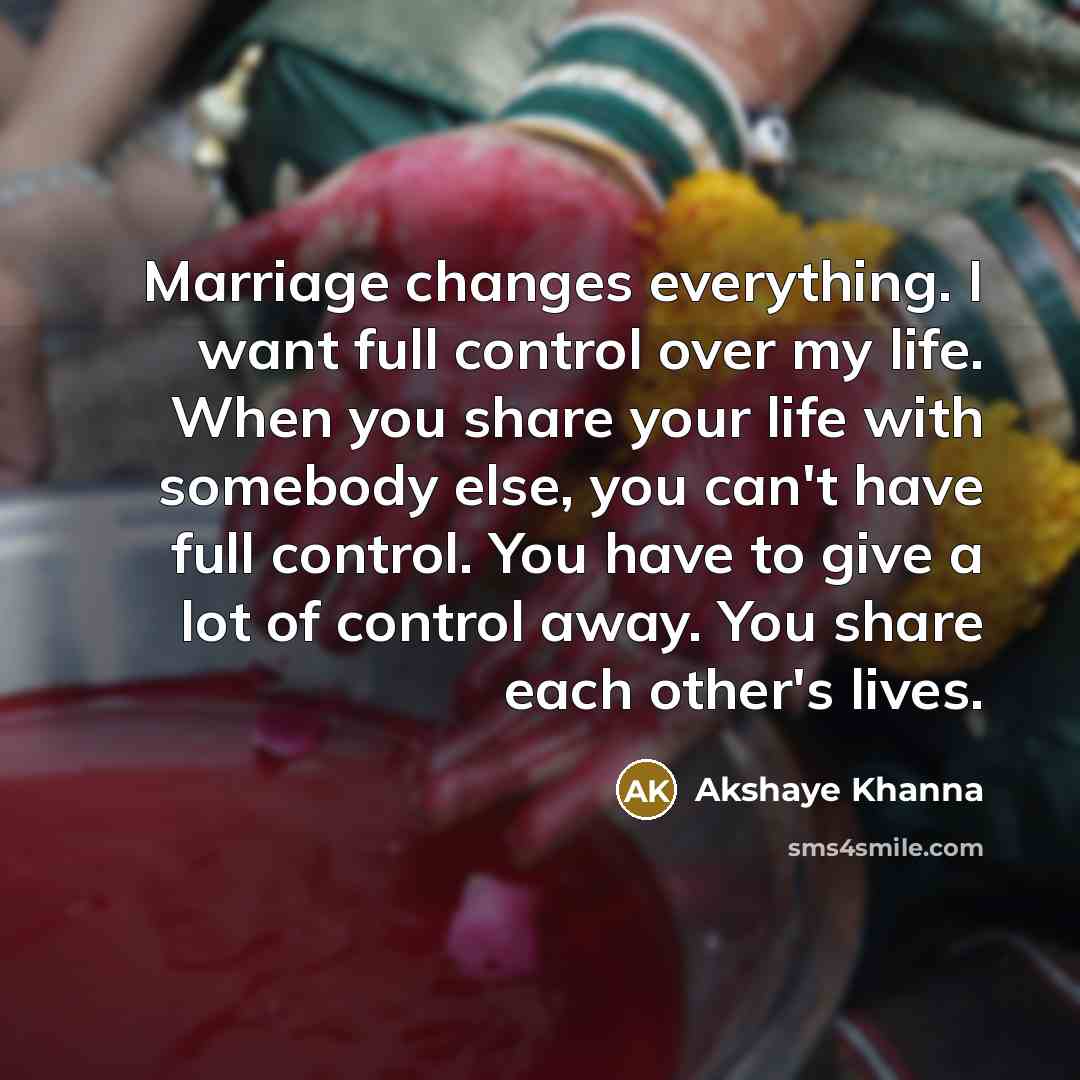 “Marriage changes everything. I want full control over my life. When you share your life with somebody else, you can't have full control. You have to give a lot of control away. You share each other's lives.” quote by Akshaye Khanna