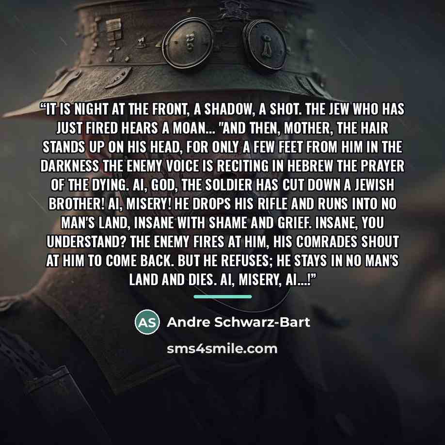 “It is night at the front, a shadow, a shot. The Jew who has just fired hears a moan... "And then, mother, the hair stands up on his head, for only a few feet from him in the darkness the enemy voice is reciting in Hebrew the prayer of the dying. Ai, God, the soldier has cut down a Jewish brother!…” quote by Andre Schwarz-Bart