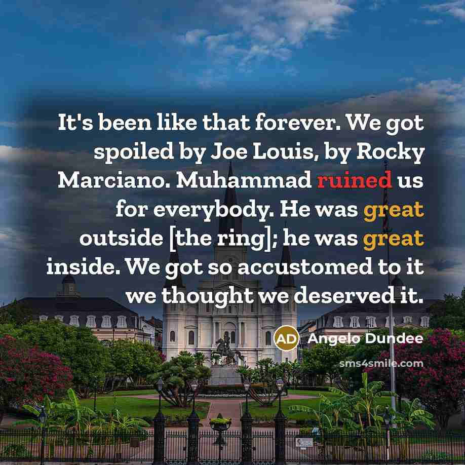 “It's been like that forever. We got spoiled by Joe Louis, by Rocky Marciano. Muhammad ruined us for everybody. He was great outside [the ring]; he was great inside. We got so accustomed to it we thought we deserved it.” quote by Angelo Dundee