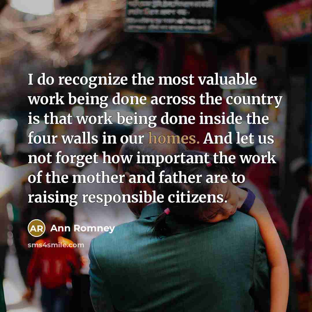 “I do recognize the most valuable work being done across the country is that work being done inside the four walls in our homes. And let us not forget how important the work of the mother and father are to raising responsible citizens.” quote by Ann Romney