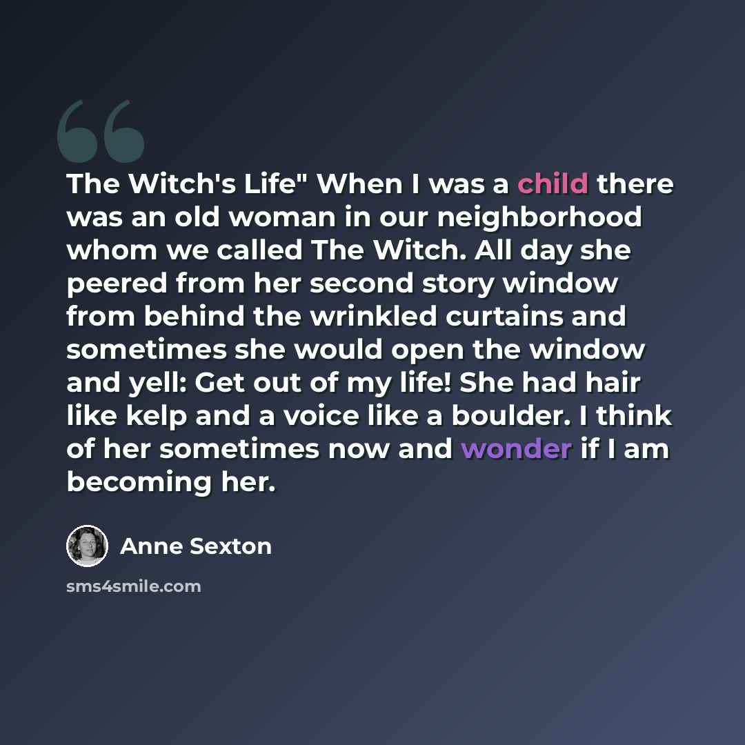 “The Witch's Life" When I was a child there was an old woman in our neighborhood whom we called The Witch. All day she peered from her second story window from behind the wrinkled curtains and sometimes she would open the window and yell: Get out of my life! She had hair like kelp and a voice like…” quote by Anne Sexton
