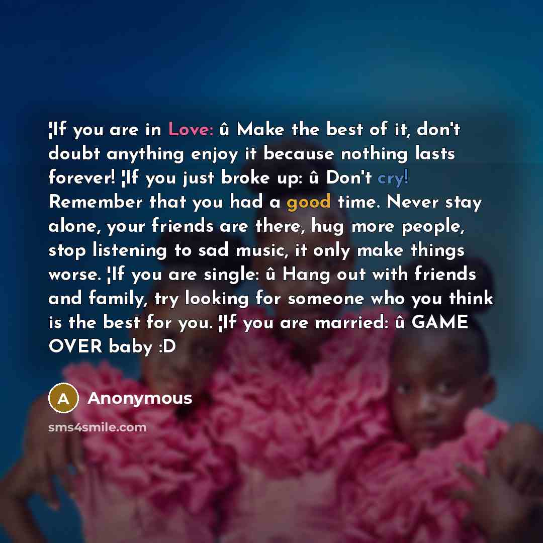 “¦If you are in Love: û Make the best of it, don't doubt anything enjoy it because nothing lasts forever! ¦If you just broke up: û Don't cry! Remember that you had a good time. Never stay alone, your friends are there, hug more people, stop listening to sad music, it only make things worse. ¦If you…” quote by Anonymous