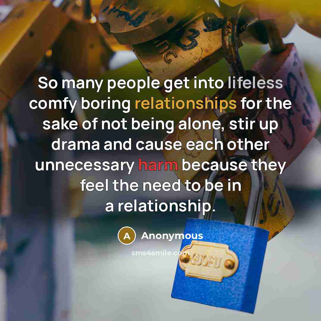 “So many people get into lifeless comfy boring relationships for the sake of not being alone, stir up drama and cause each other unnecessary harm because they feel the need to be in a relationship.” quote by Anonymous