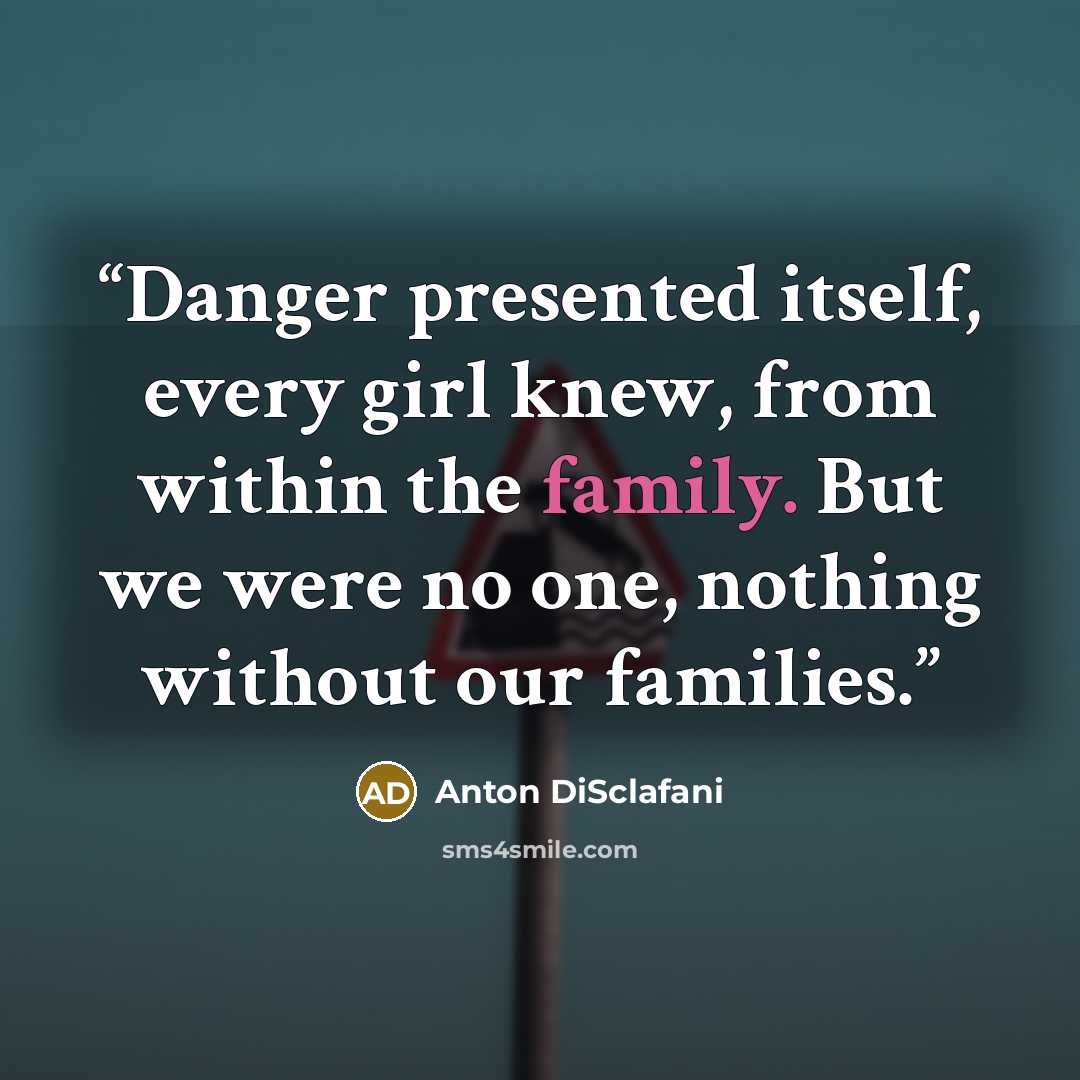 “Danger presented itself, every girl knew, from within the family. But we were no one, nothing without our families.” quote by Anton DiSclafani