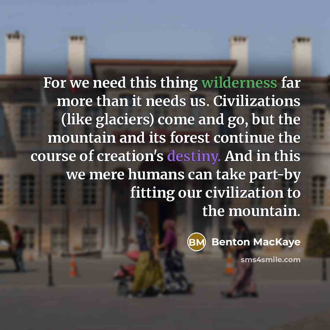 “For we need this thing wilderness far more than it needs us. Civilizations (like glaciers) come and go, but the mountain and its forest continue the course of creation's destiny. And in this we mere humans can take part-by fitting our civilization to the mountain.” quote by Benton MacKaye