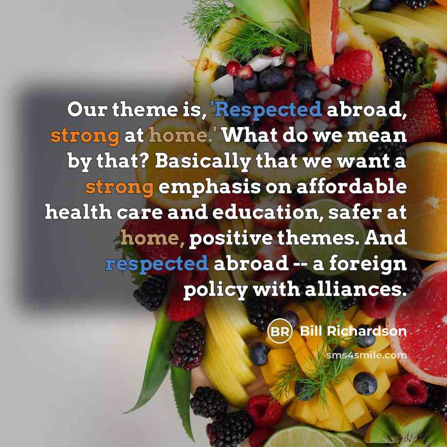 “Our theme is, 'Respected abroad, strong at home.' What do we mean by that? Basically that we want a strong emphasis on affordable health care and education, safer at home, positive themes. And respected abroad -- a foreign policy with alliances.” quote by Bill Richardson