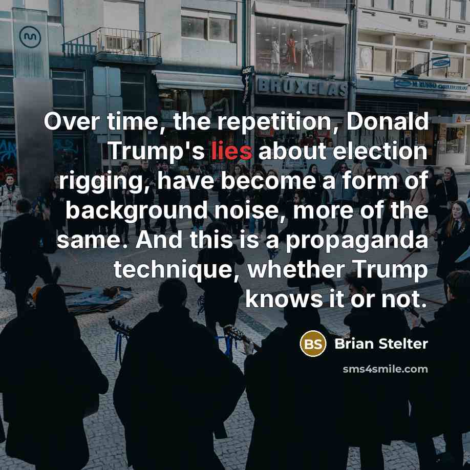 “Over time, the repetition, Donald Trump's lies about election rigging, have become a form of background noise, more of the same. And this is a propaganda technique, whether Trump knows it or not.” quote by Brian Stelter