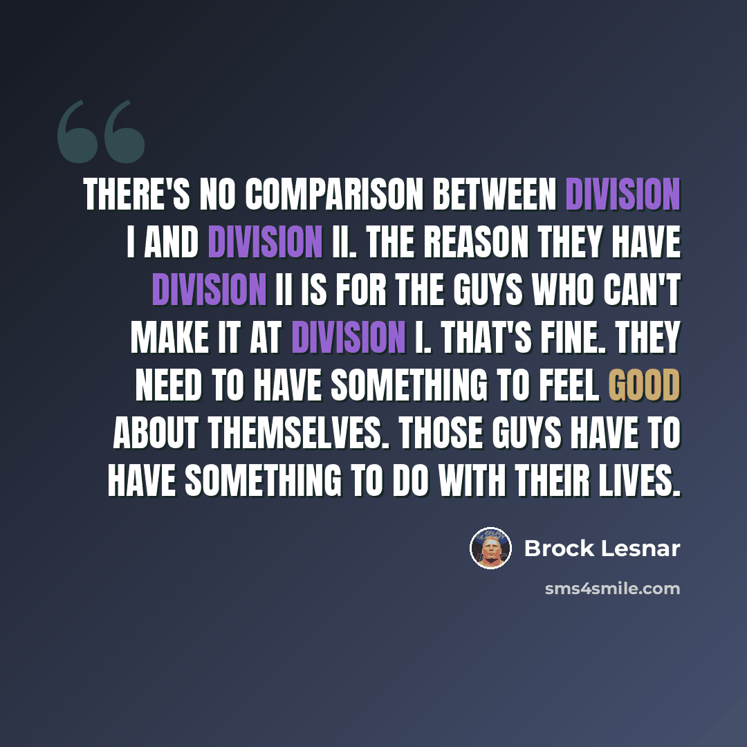“There's no comparison between Division I and Division II. The reason they have Division II is for the guys who can't make it at Division I. That's fine. They need to have something to feel good about themselves. Those guys have to have something to do with their lives.” quote by Brock Lesnar