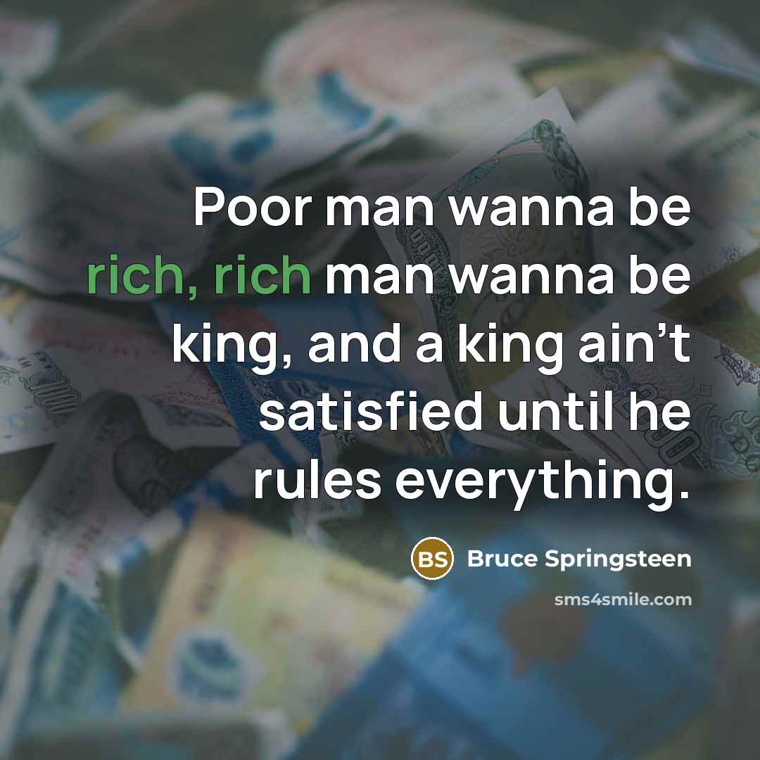 “Poor man wanna be rich, rich man wanna be king, and a king ain't satisfied until he rules everything.” quote by Bruce Springsteen