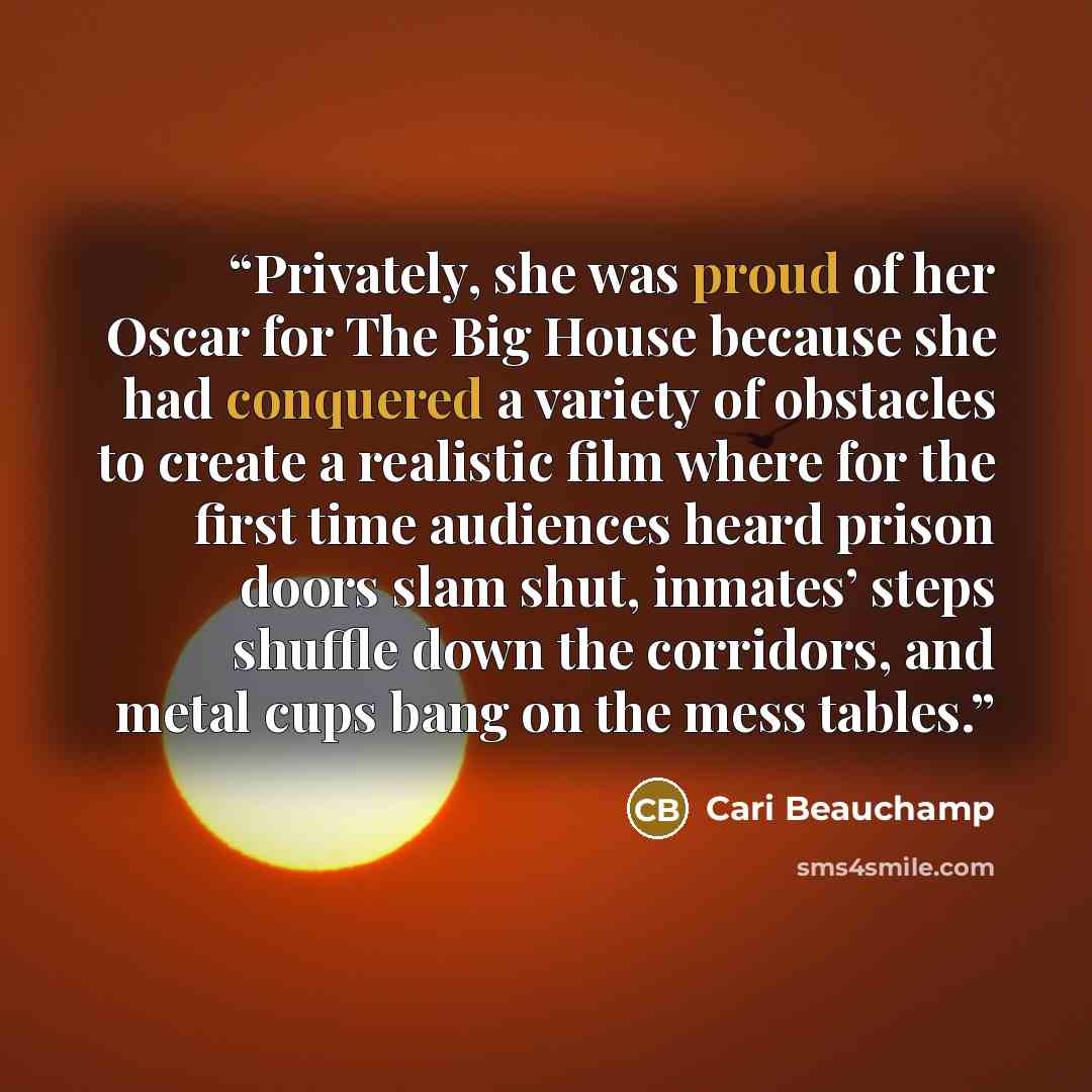 “Privately, she was proud of her Oscar for The Big House because she had conquered a variety of obstacles to create a realistic film where for the first time audiences heard prison doors slam shut, inmates’ steps shuffle down the corridors, and metal cups bang on the mess tables.” quote by Cari Beauchamp