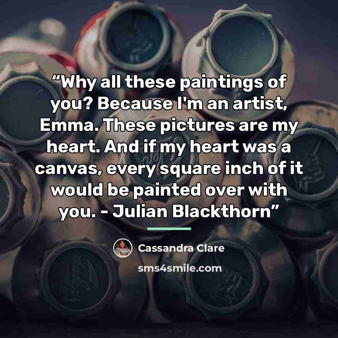 “Why all these paintings of you? Because I'm an artist, Emma. These pictures are my heart. And if my heart was a canvas, every square inch of it would be painted over with you. - Julian Blackthorn” quote by Cassandra Clare