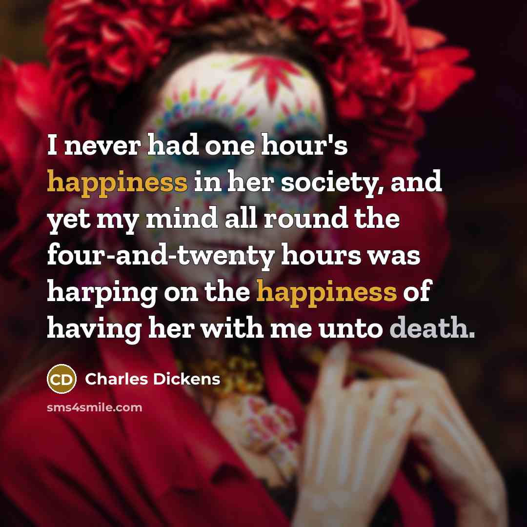 “I never had one hour's happiness in her society, and yet my mind all round the four-and-twenty hours was harping on the happiness of having her with me unto death.” quote by Charles Dickens