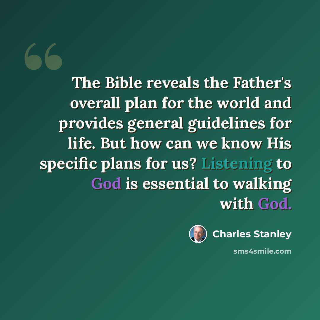 “The Bible reveals the Father's overall plan for the world and provides general guidelines for life. But how can we know His specific plans for us? Listening to God is essential to walking with God.” quote by Charles Stanley