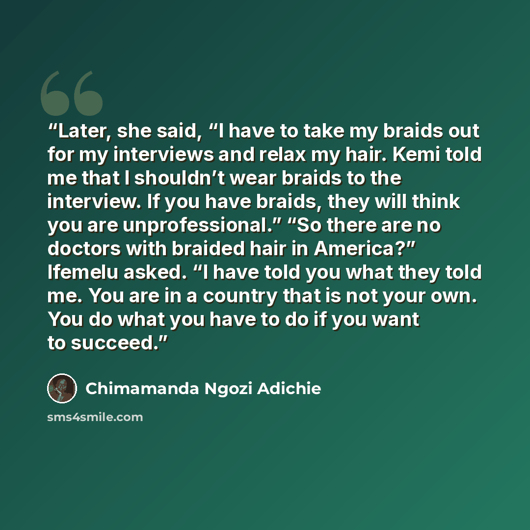 “Later, she said, “I have to take my braids out for my interviews and relax my hair. Kemi told me that I shouldn’t wear braids to the interview. If you have braids, they will think you are unprofessional.” “So there are no doctors with braided hair in America?” Ifemelu asked. “I have told you what…” quote by Chimamanda Ngozi Adichie