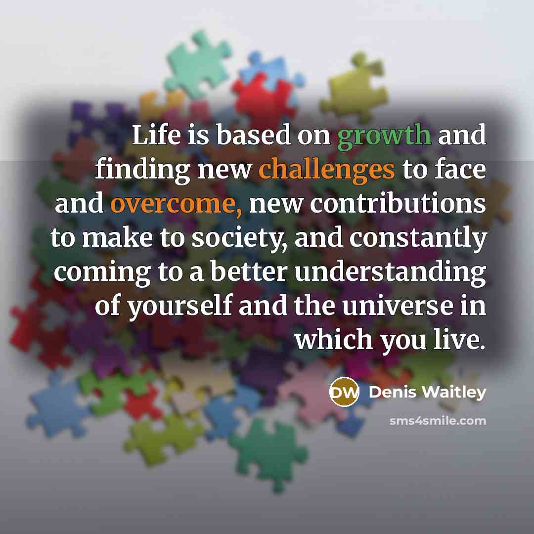 “Life is based on growth and finding new challenges to face and overcome, new contributions to make to society, and constantly coming to a better understanding of yourself and the universe in which you live.” quote by Denis Waitley