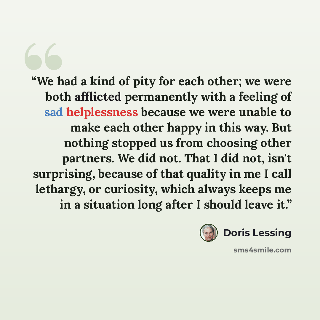 “We had a kind of pity for each other; we were both afflicted permanently with a feeling of sad helplessness because we were unable to make each other happy in this way. But nothing stopped us from choosing other partners. We did not. That I did not, isn't surprising, because of that quality in me…” quote by Doris Lessing