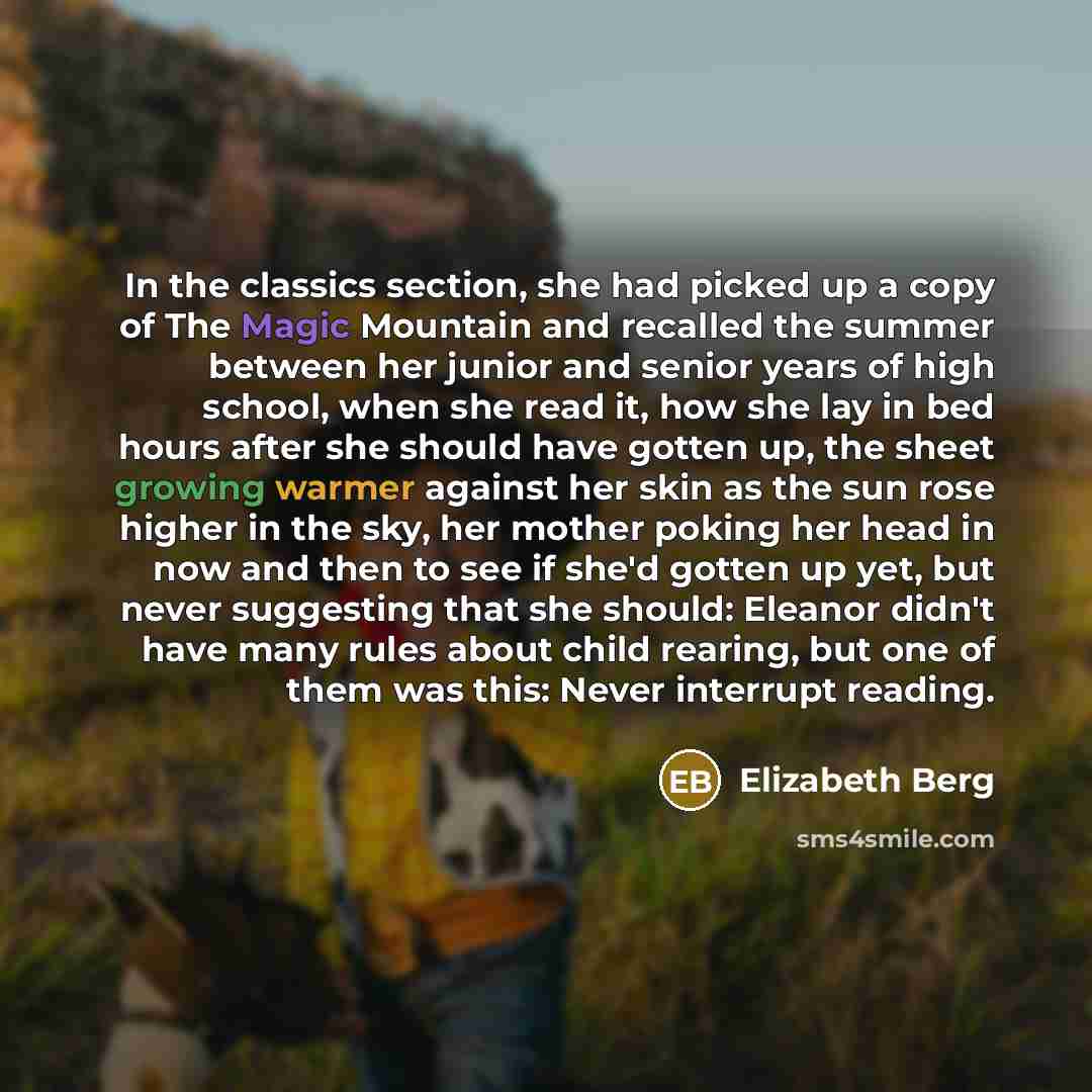 “In the classics section, she had picked up a copy of The Magic Mountain and recalled the summer between her junior and senior years of high school, when she read it, how she lay in bed hours after she should have gotten up, the sheet growing warmer against her skin as the sun rose higher in the…” quote by Elizabeth Berg